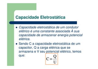 Capacidade Eletrostática
Capacidade eletrostática de um condutor
elétrico é uma constante associada À sua
capacidade de armazenar energia potencial
elétrica.
Sendo C a capacidade eletrostática de um
capacitor, Q a carga elétrica que se
armazena e V seu potencial elétrico, temos
que:
U
Q
C =
 