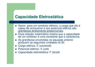Capacidade Eletrostática
Assim, para um condutor elétrico, a carga que ele é
capaz de armazenar e seu potencial elétrico são
grandezas diretamente proporcionais.
Essa relação matemática mostra que a capacidade
de um condutor é uma constante que o caracteriza.
As grandezas envolvidas na equação anterior
possuem as seguintes unidades no SI:
Carga elétrica: C (coulomb)
Potencial elétrico: V (volt)
Capacidade eletrostática: F (farad)
 