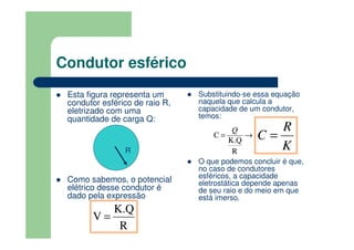 Condutor esférico
Esta figura representa um
condutor esférico de raio R,
eletrizado com uma
quantidade de carga Q:
Como sabemos, o potencial
elétrico desse condutor é
dado pela expressão
Substituindo-se essa equação
naquela que calcula a
capacidade de um condutor,
temos:
O que podemos concluir é que,
no caso de condutores
esféricos, a capacidade
eletrostática depende apenas
de seu raio e do meio em que
está imerso.
R
R
K.Q
V =
→=
R
K.Q
C
Q
K
R
C =
 