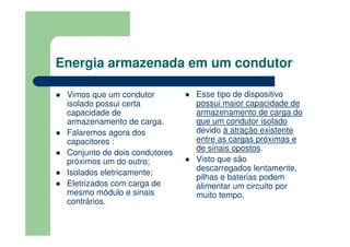 Energia armazenada em um condutor
Vimos que um condutor
isolado possui certa
capacidade de
armazenamento de carga.
Falaremos agora dos
capacitores :
Conjunto de dois condutores
próximos um do outro;
Isolados eletricamente;
Eletrizados com carga de
mesmo módulo e sinais
contrários.
Esse tipo de dispositivo
possui maior capacidade de
armazenamento de carga do
que um condutor isolado
devido à atração existente
entre as cargas próximas e
de sinais opostos.
Visto que são
descarregados lentamente,
pilhas e baterias podem
alimentar um circuito por
muito tempo.
 