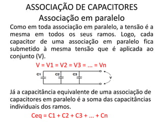 ASSOCIAÇÃO DE CAPACITORES
Associação em paralelo
Como em toda associação em paralelo, a tensão é a
mesma em todos os seus ramos. Logo, cada
capacitor de uma associação em paralelo fica
submetido à mesma tensão que é aplicada ao
conjunto (V).
V = V1 = V2 = V3 = ... = Vn
Já a capacitância equivalente de uma associação de
capacitores em paralelo é a soma das capacitâncias
individuais dos ramos.
Ceq = C1 + C2 + C3 + ... + Cn
 