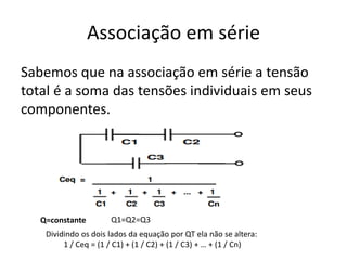 Associação em série
Sabemos que na associação em série a tensão
total é a soma das tensões individuais em seus
componentes.
Dividindo os dois lados da equação por QT ela não se altera:
1 / Ceq = (1 / C1) + (1 / C2) + (1 / C3) + … + (1 / Cn)
Q=constante Q1=Q2=Q3
 