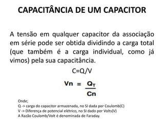 CAPACITÂNCIA DE UM CAPACITOR
A tensão em qualquer capacitor da associação
em série pode ser obtida dividindo a carga total
(que também é a carga individual, como já
vimos) pela sua capacitância.
C=Q/V
Onde;
Q -> carga do capacitor armazenada, no SI dada por Coulomb(C)
V -> Diferença de potencial elétrico, no SI dado por Volts(V)
A Razão Coulomb/Volt é denominada de Faraday.
 
