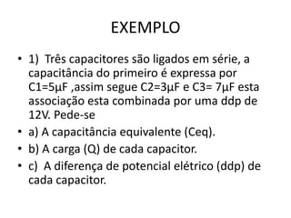 EXEMPLO
• 1) Três capacitores são ligados em série, a
capacitância do primeiro é expressa por
C1=5µF ,assim segue C2=3µF e C3= 7µF esta
associação esta combinada por uma ddp de
12V. Pede-se
• a) A capacitância equivalente (Ceq).
• b) A carga (Q) de cada capacitor.
• c) A diferença de potencial elétrico (ddp) de
cada capacitor.
 