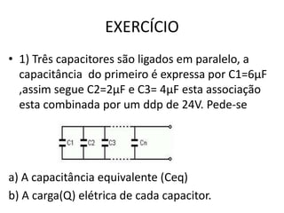 EXERCÍCIO
• 1) Três capacitores são ligados em paralelo, a
capacitância do primeiro é expressa por C1=6µF
,assim segue C2=2µF e C3= 4µF esta associação
esta combinada por um ddp de 24V. Pede-se
a) A capacitância equivalente (Ceq)
b) A carga(Q) elétrica de cada capacitor.
 