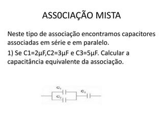 ASS0CIAÇÃO MISTA
Neste tipo de associação encontramos capacitores
associadas em série e em paralelo.
1) Se C1=2µF,C2=3µF e C3=5µF. Calcular a
capacitância equivalente da associação.
 
