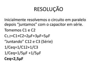 RESOLUÇÃO
Inicialmente resolvemos o circuito em paralelo
depois “juntamos” com o capacitor em série.
Tomemos C1 e C2
C1,2=C1+C2=2µF+3µF=5µF
“Juntando” C12 e C3 (Série)
1/Ceq=1/C12+1/C3
1/Ceq=1/5µF +1/5µF
Ceq=2,5µF
 