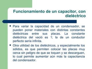 Funcionamiento de un capacitor, con
dieléctrico
 Para variar la capacidad de un condensador, se
pueden poner materiales con distintas constantes
dieléctricas entre sus placas. La constante
dieléctrica del vació es 1; la de un conductor
perfecto sería infinita.
 Otra utilidad de los dieléctricos, y especialmente los
sólidos, es que permiten colocar las placas muy
cerca sin peligro de que se toquen y se descarguen,
lo cual permite aumentar aún más la capacitancia
del condensador.
 