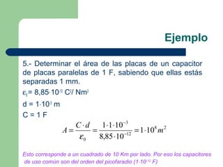 Ejemplo
5.- Determinar el área de las placas de un capacitor
de placas paralelas de 1 F, sabiendo que ellas estás
separadas 1 mm.
ε0 = 8,85⋅10-12
C2
/ Nm2
d = 1⋅10-3
m
C = 1 F
28
12
3
0
101
1085,8
1011
m
dC
A ⋅=
⋅
⋅⋅
=
⋅
= −
−
ε
Esto corresponde a un cuadrado de 10 Km por lado. Por eso los capacitores
de uso común son del orden del picofaradio (1⋅10-12
F)
 