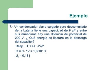 Ejemplo
7.- Un condensador plano cargado pero desconectado
de la batería tiene una capacidad de 9 µF y entre
sus armaduras hay una diferncia de potencial de
200 V. ¿ Qué energía se liberará en la descarga
del capacitor?
Resp. U c = Q ⋅ ∆V/2
Q = C⋅ ∆V = 1,8⋅10-3
C
UC = 0,18 j
 