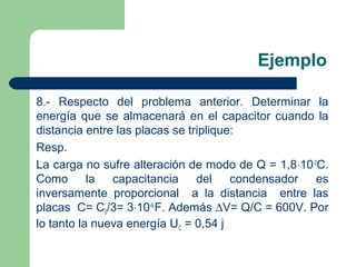 Ejemplo
8.- Respecto del problema anterior. Determinar la
energía que se almacenará en el capacitor cuando la
distancia entre las placas se triplique:
Resp.
La carga no sufre alteración de modo de Q = 1,8⋅10-3
C.
Como la capacitancia del condensador es
inversamente proporcional a la distancia entre las
placas C= C0/3= 3⋅10-6
F. Además ∆V= Q/C = 600V. Por
lo tanto la nueva energía UC = 0,54 j
 