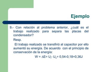 Ejemplo
9.- Con relación al problema anterior, ¿cuál es el
trabajo realizado para separa las placas del
condensador?
Resp.
El trabajo realizado se transfirió al capacitor por ello
aumentó su energía. De acuerdo con el principio de
conservación de la energía:
W = ∆E= Uc- U0c= 0,54-0,18=0,36J
 