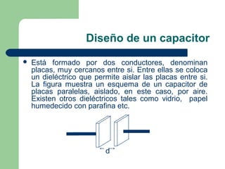 Diseño de un capacitor
 Está formado por dos conductores, denominan
placas, muy cercanos entre si. Entre ellas se coloca
un dieléctrico que permite aislar las placas entre si.
La figura muestra un esquema de un capacitor de
placas paralelas, aislado, en este caso, por aire.
Existen otros dieléctricos tales como vidrio, papel
humedecido con parafina etc.
d
 