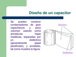Diseño de un capacitor
• Se pueden construir
condensadores de gran
capacitancia y poco
volumen usando como
armaduras hojas
metálicas, separadas por
un dieléctrico
(generalmente papel
parafinado), y enrollado,
tal como muestra la figura.
Aluminio
Dieléctrico
 