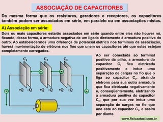 ASSOCIAÇÃO DE CAPACITORES
Da mesma forma que os resistores, geradores e receptores, os capacitores
também podem ser associados em série, em paralelo ou em associações mistas.
A) Associação em série:
Dois ou mais capacitores estarão associados em série quando entre eles não houver nó,
ficando, dessa forma, a armadura negativa de um ligada diretamente à armadura positiva do
outro. Ao estabelecermos uma diferença de potencial elétrico nos terminais da associação,
haverá movimentação de elétrons nos fios que unem os capacitores até que estes estejam
completamente carregados.
Ao ser conectada ao terminal
positivo da pilha, a armadura do
capacitor C1 fica eletrizada
positivamente e induz uma
separação de cargas no fio que o
liga ao capacitor C2, atraindo
elétrons para sua outra armadura
que fica eletrizada negativamente
e, conseqüentemente, eletrizando
a armadura positiva do capacitor
C2, que por sua vez induz uma
separação de cargas no fio que
une este ao capacitor C3, e assim
por diante.
www.fisicaatual.com.br
 
