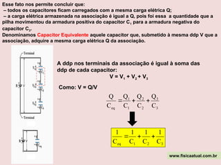 Esse fato nos permite concluir que:
– todos os capacitores ficam carregados com a mesma carga elétrica Q;
– a carga elétrica armazenada na associação é igual a Q, pois foi essa a quantidade que a
pilha movimentou da armadura positiva do capacitor C1 para a armadura negativa do
capacitor C3.
A ddp nos terminais da associação é igual à soma das
ddp de cada capacitor:
V = V1 + V2 + V3
Denominamos Capacitor Equivalente aquele capacitor que, submetido à mesma ddp V que a
associação, adquire a mesma carga elétrica Q da associação.
Como: V = Q/V
3
3
2
2
1
1
eq C
Q
C
Q
C
Q
C
Q



3
2
1
eq C
1
C
1
C
1
C
1



www.fisicaatual.com.br
 
