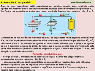 A) Associação em paralelo:
Dois ou mais capacitores estão associados em paralelo quando seus terminais estão
ligados aos mesmos nós e, conseqüentemente, sujeitos à mesma diferença de potencial V.
Na figura, os capacitores estão com seus terminais ligados aos mesmos nós A e B.
Conectando os nós A e B aos terminais da pilha, os capacitores ficam sujeitos à mesma ddp
V e, se suas capacidades eletrostáticas forem diferentes, adquirem cargas elétricas Q1 e Q2
diferentes entre si. As armaduras ligadas ao nó A cedem elétrons para a pilha e as ligadas
ao nó B recebem elétrons da pilha, de modo que a carga elétrica total movimentada pela
pilha, das armaduras positivas para as negativas, é igual à soma das cargas Q1 e Q2, até
atingido o equilíbrio eletrostático.
Portanto, concluímos que:
:
– a carga elétrica Q armazenada na associação é igual à soma das cargas elétricas
armazenadas em cada capacitor : Q = Q1 + Q2
– essa carga elétrica é igual à quantidade de carga elétrica movimentada pela pilha das
armaduras positiva para as negativas dos capacitores da associação;
– por ser uma associação em paralelo, a ddp V nos terminais A e B da associação é a
mesma para todos os capacitores.
www.fisicaatual.com.br
 