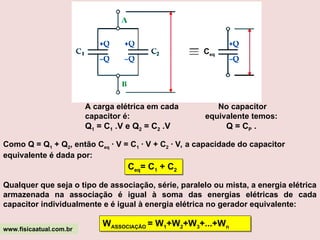Ceq
A carga elétrica em cada
capacitor é:
Q1 = C1 .V e Q2 = C2 .V
No capacitor
equivalente temos:
Q = CP .
Como Q = Q1 + Q2, então Ceq · V = C1 · V + C2 · V, a capacidade do capacitor
equivalente é dada por:
Qualquer que seja o tipo de associação, série, paralelo ou mista, a energia elétrica
armazenada na associação é igual à soma das energias elétricas de cada
capacitor individualmente e é igual à energia elétrica no gerador equivalente:
www.fisicaatual.com.br
Ceq= C1 + C2
WASSOCIAÇÃO = W1+W2+W3+...+Wn
 