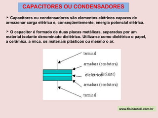CAPACITORES OU CONDENSADORES
 Capacitores ou condensadores são elementos elétricos capazes de
armazenar carga elétrica e, conseqüentemente, energia potencial elétrica.
 O capacitor é formado de duas placas metálicas, separadas por um
material isolante denominado dielétrico. Utiliza-se como dielétrico o papel,
a cerâmica, a mica, os materiais plásticos ou mesmo o ar.
dielétrico
www.fisicaatual.com.br
 