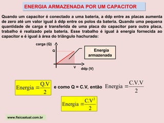 ENERGIA ARMAZENADA POR UM CAPACITOR
e como Q = C.V, então
Quando um capacitor é conectado a uma bateria, a ddp entre as placas aumenta
de zero até um valor igual à ddp entre os polos da bateria. Quando uma pequena
quantidade de carga é transferida de uma placa do capacitor para outra placa,
trabalho é realizado pela bateria. Esse trabalho é igual à energia fornecida ao
capacitor e é igual à área do triângulo hachurado:
carga (Q)
ddp (V)
Q
V
EEnergia
armazenada
2
V
.
Q
Energia 
2
V
.
V
.
C
Energia 
2
V
.
C
Energia
2

www.fisicaatual.com.br
 