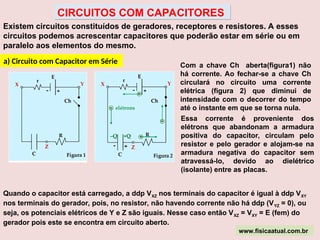 Existem circuitos constituídos de geradores, receptores e resistores. A esses
circuitos podemos acrescentar capacitores que poderão estar em série ou em
paralelo aos elementos do mesmo.
a) Circuito com Capacitor em Série Com a chave Ch aberta(figura1) não
há corrente. Ao fechar-se a chave Ch
circulará no circuito uma corrente
elétrica (figura 2) que diminui de
intensidade com o decorrer do tempo
até o instante em que se torna nula.
Essa corrente é proveniente dos
elétrons que abandonam a armadura
positiva do capacitor, circulam pelo
resistor e pelo gerador e alojam-se na
armadura negativa do capacitor sem
atravessá-lo, devido ao dielétrico
(isolante) entre as placas.
Quando o capacitor está carregado, a ddp VXZ nos terminais do capacitor é igual à ddp VXY
nos terminais do gerador, pois, no resistor, não havendo corrente não há ddp (VYZ = 0), ou
seja, os potenciais elétricos de Y e Z são iguais. Nesse caso então VXZ = VXY = E (fem) do
gerador pois este se encontra em circuito aberto.
www.fisicaatual.com.br
CIRCUITOS COM CAPACITORES
 