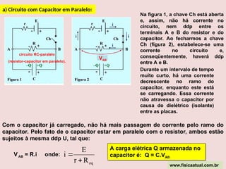 a) Circuito com Capacitor em Paralelo:
circuito RC-paralelo
(resistor-capacitor em paralelo).
Na figura 1, a chave Ch está aberta
e, assim, não há corrente no
circuito, nem ddp entre os
terminais A e B do resistor e do
capacitor. Ao fecharmos a chave
Ch (figura 2), estabelece-se uma
corrente no circuito e,
conseqüentemente, haverá ddp
entre A e B.
Durante um intervalo de tempo
muito curto, há uma corrente
decrescente no ramo do
capacitor, enquanto este está
se carregando. Essa corrente
não atravessa o capacitor por
causa do dielétrico (isolante)
entre as placas.
Com o capacitor já carregado, não há mais passagem de corrente pelo ramo do
capacitor. Pelo fato de o capacitor estar em paralelo com o resistor, ambos estão
sujeitos à mesma ddp U, tal que:
VAB = R.i onde:
eq
R
r
E
i


VAB
A carga elétrica Q armazenada no
capacitor é: Q = C.VAB
www.fisicaatual.com.br
 