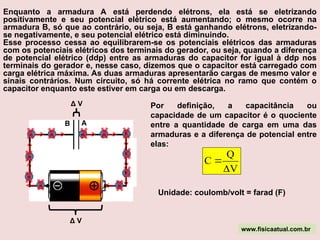 Enquanto a armadura A está perdendo elétrons, ela está se eletrizando
positivamente e seu potencial elétrico está aumentando; o mesmo ocorre na
armadura B, só que ao contrário, ou seja, B está ganhando elétrons, eletrizando-
se negativamente, e seu potencial elétrico está diminuindo.
Esse processo cessa ao equilibrarem-se os potenciais elétricos das armaduras
com os potenciais elétricos dos terminais do gerador, ou seja, quando a diferença
de potencial elétrico (ddp) entre as armaduras do capacitor for igual à ddp nos
terminais do gerador e, nesse caso, dizemos que o capacitor está carregado com
carga elétrica máxima. As duas armaduras apresentarão cargas de mesmo valor e
sinais contrários. Num circuito, só há corrente elétrica no ramo que contém o
capacitor enquanto este estiver em carga ou em descarga.
A
B
- -
-
-
-
-
-
-
-
- -
Δ V
Δ V Por definição, a capacitância ou
capacidade de um capacitor é o quociente
entre a quantidade de carga em uma das
armaduras e a diferença de potencial entre
elas:
V
Q
C


Unidade: coulomb/volt = farad (F)
www.fisicaatual.com.br
 