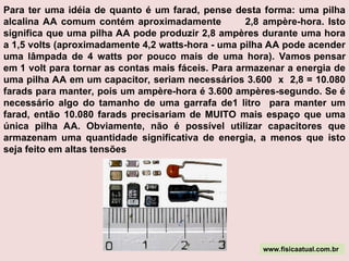 Para ter uma idéia de quanto é um farad, pense desta forma: uma pilha
alcalina AA comum contém aproximadamente 2,8 ampère-hora. Isto
significa que uma pilha AA pode produzir 2,8 ampères durante uma hora
a 1,5 volts (aproximadamente 4,2 watts-hora - uma pilha AA pode acender
uma lâmpada de 4 watts por pouco mais de uma hora). Vamos pensar
em 1 volt para tornar as contas mais fáceis. Para armazenar a energia de
uma pilha AA em um capacitor, seriam necessários 3.600 x 2,8 = 10.080
farads para manter, pois um ampère-hora é 3.600 ampères-segundo. Se é
necessário algo do tamanho de uma garrafa de1 litro para manter um
farad, então 10.080 farads precisariam de MUITO mais espaço que uma
única pilha AA. Obviamente, não é possível utilizar capacitores que
armazenam uma quantidade significativa de energia, a menos que isto
seja feito em altas tensões
www.fisicaatual.com.br
 