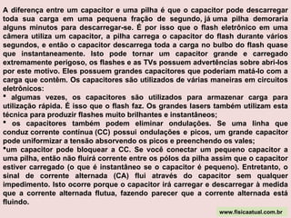 A diferença entre um capacitor e uma pilha é que o capacitor pode descarregar
toda sua carga em uma pequena fração de segundo, já uma pilha demoraria
alguns minutos para descarregar-se. É por isso que o flash eletrônico em uma
câmera utiliza um capacitor, a pilha carrega o capacitor do flash durante vários
segundos, e então o capacitor descarrega toda a carga no bulbo do flash quase
que instantaneamente. Isto pode tornar um capacitor grande e carregado
extremamente perigoso, os flashes e as TVs possuem advertências sobre abri-los
por este motivo. Eles possuem grandes capacitores que poderiam matá-lo com a
carga que contêm. Os capacitores são utilizados de várias maneiras em circuitos
eletrônicos:
 algumas vezes, os capacitores são utilizados para armazenar carga para
utilização rápida. É isso que o flash faz. Os grandes lasers também utilizam esta
técnica para produzir flashes muito brilhantes e instantâneos;
 os capacitores também podem eliminar ondulações. Se uma linha que
conduz corrente contínua (CC) possui ondulações e picos, um grande capacitor
pode uniformizar a tensão absorvendo os picos e preenchendo os vales;
um capacitor pode bloquear a CC. Se você conectar um pequeno capacitor a
uma pilha, então não fluirá corrente entre os pólos da pilha assim que o capacitor
estiver carregado (o que é instantâneo se o capacitor é pequeno). Entretanto, o
sinal de corrente alternada (CA) flui através do capacitor sem qualquer
impedimento. Isto ocorre porque o capacitor irá carregar e descarregar à medida
que a corrente alternada flutua, fazendo parecer que a corrente alternada está
fluindo.
www.fisicaatual.com.br
 