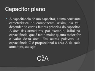 Capacitor plano
 A capacitância de um capacitor, é uma constante
característica do componente, assim, ela vai
depender de certos fatores próprios do capacitor.
A área das armaduras, por exemplo, influi na
capacitância, que é tanto maior quanto maior for
o valor desta área. Em outras palavras, a
capacitância C é proporcional à área A de cada
armadura, ou seja:
CA
 