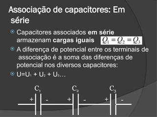 Associação de capacitores: Em
série
+ + +
- - -
 Capacitores associados em série
armazenam cargas iguais
 A diferença de potencial entre os terminais de
associação é a soma das diferenças de
potencial nos diversos capacitores:
 U=U1 + U2 + U3…
C1 C2 C3
 