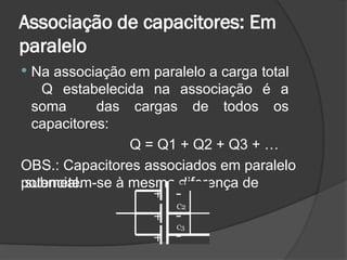 Associação de capacitores: Em
paralelo
 Na associação em paralelo a carga total
Q estabelecida na associação é a
soma das cargas de todos os
capacitores:
Q = Q1 + Q2 + Q3 + …
OBS.: Capacitores associados em paralelo
submetem-se à mesma diferença de
potencial.
+
+
+
C1
-
C2
-
C3
-
 