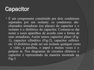 Capacitor
 É um componente constituído por dois condutores
separados por um isolante: os condutores são
chamados armaduras (ou placas) do capacitor e o
isolante é o dielétrico do capacitor. Costuma-se dar
nome a esses aparelhos de acordo com a forma de
suas armaduras. Assim temos capacitor plano (Fig-
1), capacitor cilíndrico (Fig-2), capacitor esférico
etc. O dielétrico pode ser um isolante qualquer como
o vidro, a parafina, o papel e muitas vezes é o
próprio ar. Nos diagramas de circuitos elétricos o
capacitor é representado da maneira mostrada na
Fig-3
 