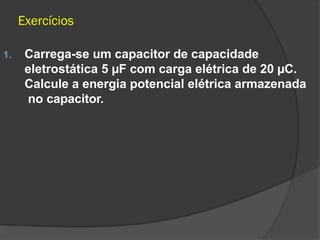 Exercícios
1. Carrega-se um capacitor de capacidade
eletrostática 5 µF com carga elétrica de 20 µC.
Calcule a energia potencial elétrica armazenada
no capacitor.
 
