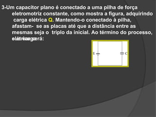 3-Um capacitor plano é conectado a uma pilha de força
eletromotriz constante, como mostra a figura, adquirindo
carga elétrica Q. Mantendo-o conectado à pilha,
afastam- se as placas até que a distância entre as
mesmas seja o triplo da inicial. Ao término do processo,
sua carga
elétrica será:
 