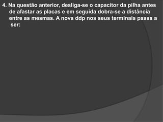 4. Na questão anterior, desliga-se o capacitor da pilha antes
de afastar as placas e em seguida dobra-se a distância
entre as mesmas. A nova ddp nos seus terminais passa a
ser:
 