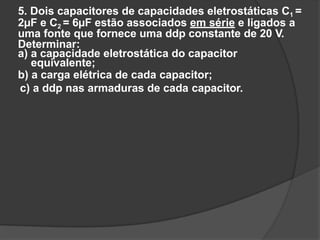 5. Dois capacitores de capacidades eletrostáticas C1 =
2µF e C2 = 6µF estão associados em série e ligados a
uma fonte que fornece uma ddp constante de 20 V.
Determinar:
a) a capacidade eletrostática do capacitor
equivalente;
b) a carga elétrica de cada capacitor;
c) a ddp nas armaduras de cada capacitor.
 