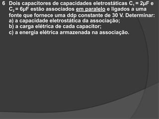 6 Dois capacitores de capacidades eletrostáticas C1 = 2µF e
C2 = 6µF estão associados em paralelo e ligados a uma
fonte que fornece uma ddp constante de 30 V. Determinar:
a) a capacidade eletrostática da associação;
b) a carga elétrica de cada capacitor;
c) a energia elétrica armazenada na associação.
 