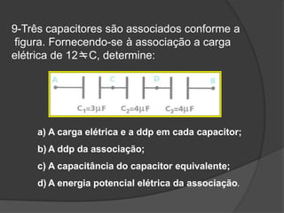 9-Três capacitores são associados conforme a
figura. Fornecendo-se à associação a carga
elétrica de 12C, determine:
a) A carga elétrica e a ddp em cada capacitor;
b) A ddp da associação;
c) A capacitância do capacitor equivalente;
d) A energia potencial elétrica da associação.
 