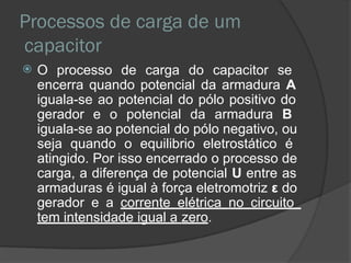 Processos de carga de um
capacitor
 O processo de carga do capacitor se
encerra quando potencial da armadura A
iguala-se ao potencial do pólo positivo do
gerador e o potencial da armadura B
iguala-se ao potencial do pólo negativo, ou
seja quando o equilibrio eletrostático é
atingido. Por isso encerrado o processo de
carga, a diferença de potencial U entre as
armaduras é igual à força eletromotriz ε do
gerador e a corrente elétrica no circuito
tem intensidade igual a zero.
 