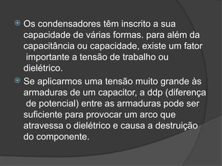  Os condensadores têm inscrito a sua
capacidade de várias formas. para além da
capacitância ou capacidade, existe um fator
importante a tensão de trabalho ou
dielétrico.
 Se aplicarmos uma tensão muito grande às
armaduras de um capacitor, a ddp (diferença
de potencial) entre as armaduras pode ser
suficiente para provocar um arco que
atravessa o dielétrico e causa a destruição
do componente.
 