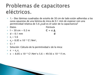 1.- Dos láminas cuadradas de estaño de 30 cm de lado están adheridas a las caras opuestas de una lámina de mica de 0.1 mm de espesor con una permitividad relativa de 5.6 ¿cuál es el valor de la capacitancia? Datos Fórmula l = 30 cm = 0.3 m C =  ε   A d = 0.1 mm      d ε r  = 5.6 ε o = 8.85 x 10 -12  C 2 /Nm 2 , C= ? Solución: Cálculo de la permitividad  ε  de la mica: ε   =  ε o  ε r ε   = 8.85 x 10 -12  C 2 /Nm 2  x 5.6 = 49.56 x 10 -12  F/m. 