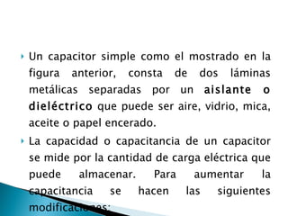 Un capacitor simple como el mostrado en la figura anterior, consta de dos láminas metálicas separadas por un  aislante o dieléctrico  que puede ser aire, vidrio, mica, aceite o papel encerado.  La capacidad o capacitancia de un capacitor se mide por la cantidad de carga eléctrica que puede almacenar. Para aumentar la capacitancia se hacen las siguientes modificaciones: 