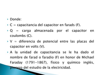 Donde: C = capacitancia del capacitor en farads (F). Q = carga almacenada por el capacitor en coulombs (C). V = diferencia de potencial entre las placas del capacitor en volts (V). A la unidad de capacitancia se le ha dado el nombre de farad o faradio (F) en honor de Michael Faraday (1791-1867), físico y químico inglés, pionero del estudio de la electricidad. 