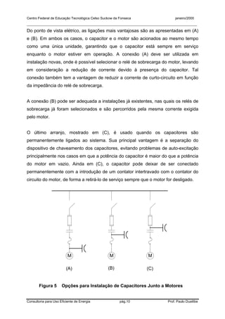 Centro Federal de Educação Tecnológica Celso Suckow da Fonseca janeiro/2000
__________________________________________________________________________________________
Consultoria para Uso Eficiente de Energia pág.10 Prof. Paulo Duailibe
Do ponto de vista elétrico, as ligações mais vantajosas são as apresentadas em (A)
e (B). Em ambos os casos, o capacitor e o motor são acionados ao mesmo tempo
como uma única unidade, garantindo que o capacitor está sempre em serviço
enquanto o motor estiver em operação. A conexão (A) deve ser utilizada em
instalação novas, onde é possível selecionar o relé de sobrecarga do motor, levando
em consideração a redução de corrente devido à presença do capacitor. Tal
conexão também tem a vantagem de reduzir a corrente de curto-circuito em função
da impedância do relé de sobrecarga.
A conexão (B) pode ser adequada a instalações já existentes, nas quais os relés de
sobrecarga já foram selecionados e são percorridos pela mesma corrente exigida
pelo motor.
O último arranjo, mostrado em (C), é usado quando os capacitores são
permanentemente ligados ao sistema. Sua principal vantagem é a separação do
dispositivo de chaveamento dos capacitores, evitando problemas de auto-excitação
principalmente nos casos em que a potência do capacitor é maior do que a potência
do motor em vazio. Ainda em (C), o capacitor pode deixar de ser conectado
permanentemente com a introdução de um contator intertravado com o contator do
circuito do motor, de forma a retirá-lo de serviço sempre que o motor for desligado.
M M M
Figura 5 Opções para Instalação de Capacitores Junto a Motores
(A) (B) (C)
 