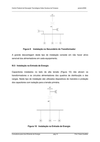 Centro Federal de Educação Tecnológica Celso Suckow da Fonseca janeiro/2000
__________________________________________________________________________________________
Consultoria para Uso Eficiente de Energia pág.14 Prof. Paulo Duailibe
AT
BT
M M M.....
Figura 9 Instalação no Secundário do Transformador
A grande desvantagem deste tipo de instalação consiste em não haver alívio
sensível dos alimentadores em cada equipamento.
III.5 Instalação na Entrada de Energia
Capacitores instalados no lado de alta tensão (Figura 10) não aliviam os
transformadores e os circuitos alimentadores dos quadros de distribuição e das
cargas. Neste tipo de instalação são utilizados dispositivos de manobra e proteção
dos capacitores com isolação para a tensão primária.
AT
BT
M M M.....
Figura 10 Instalação na Entrada de Energia
 