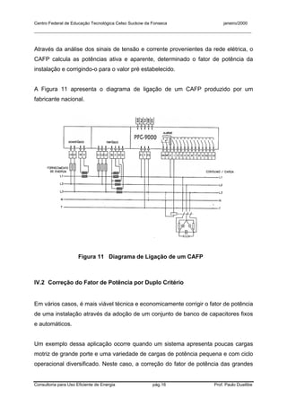 Centro Federal de Educação Tecnológica Celso Suckow da Fonseca janeiro/2000
__________________________________________________________________________________________
Consultoria para Uso Eficiente de Energia pág.16 Prof. Paulo Duailibe
Através da análise dos sinais de tensão e corrente provenientes da rede elétrica, o
CAFP calcula as potências ativa e aparente, determinado o fator de potência da
instalação e corrigindo-o para o valor pré estabelecido.
A Figura 11 apresenta o diagrama de ligação de um CAFP produzido por um
fabricante nacional.
Figura 11 Diagrama de Ligação de um CAFP
IV.2 Correção do Fator de Potência por Duplo Critério
Em vários casos, é mais viável técnica e economicamente corrigir o fator de potência
de uma instalação através da adoção de um conjunto de banco de capacitores fixos
e automáticos.
Um exemplo dessa aplicação ocorre quando um sistema apresenta poucas cargas
motriz de grande porte e uma variedade de cargas de potência pequena e com ciclo
operacional diversificado. Neste caso, a correção do fator de potência das grandes
 