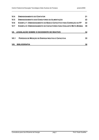 Centro Federal de Educação Tecnológica Celso Suckow da Fonseca janeiro/2000
__________________________________________________________________________________________
Consultoria para Uso Eficiente de Energia pág.2 Prof. Paulo Duailibe
VI.4 DIMENSIONAMENTO DO CONTATOR 21
VI.5 DIMENSIONAMENTO DOS CONDUTORES DE ALIMENTAÇÃO 22
VI.6 EXEMPLO 1: DIMENSIONAMENTO DO BANCO CAPACITIVO PARA CORREÇÃO DO FP 22
VI.7 EXEMPLO 2: DIMENSIONAMENTO DE CAPACITORES PARA CONJUNTO MOTO-BOMBA 30
VII. LEGISLAÇÃO SOBRE O EXCEDENTE DE REATIVO 34
VII.1 PERÍODOS DE MEDIÇÃO DE ENERGIA INDUTIVA E CAPACITIVA 35
VIII. BIBLIOGRAFIA 36
 