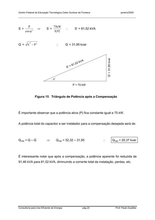 Centro Federal de Educação Tecnológica Celso Suckow da Fonseca janeiro/2000
__________________________________________________________________________________________
Consultoria para Uso Eficiente de Energia pág.20 Prof. Paulo Duailibe
S’
= ∋
ϕcos
P
⇒ S’
=
920
75
,
kW
∴ S’ = 81,52 kVA
Q’
= 22
− PS'
∴ Q’
= 31,95 kvar
P = 75 kW
Q'=31,95kvar
S' = 81,52 kVA
ϕ'
Figura 15 Triângulo de Potência após a Compensação
É importante observar que a potência ativa (P) fica constante igual a 75 kW.
A potência total do capacitor a ser instalador para a compensação desejada será de:
Qcap = Q – Q’
⇒ Qcap = 52,32 – 31,95 ∴ Qcap = 20,37 kvar
É interessante notar que após a compensação, a potência aparente foi reduzida de
91,46 kVA para 81,52 kVA, diminuindo a corrente total da instalação, perdas, etc.
 