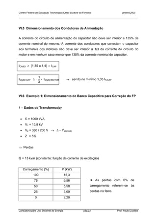 Centro Federal de Educação Tecnológica Celso Suckow da Fonseca janeiro/2000
__________________________________________________________________________________________
Consultoria para Uso Eficiente de Energia pág.22 Prof. Paulo Duailibe
VI.5 Dimensionamento dos Condutores de Alimentação
A corrente do circuito de alimentação do capacitor não deve ser inferior a 135% da
corrente nominal do mesmo. A corrente dos condutores que conectam o capacitor
aos terminais dos motores não deve ser inferior a 1/3 da corrente do circuito do
motor e em nenhum caso menor que 135% da corrente nominal do capacitor.
ICABO ≥ (1,35 a 1,4) × ICAP
ICABO CAP ≥ ×
3
1
ICABO MOTOR → sendo no mínimo 1,35 IN CAP
VI.6 Exemplo 1: Dimensionamento do Banco Capacitivo para Correção do FP
1 – Dados do Transformador
• S = 1000 kVA
• V1 = 13,8 kV
• V2 = 380 / 200 V → ∆ − Yaterrado
• Z = 5%
⇒ Perdas
Q = 13 kvar (constante: função da corrente de excitação)
Carregamento (%) P (kW)
100 15,3
75 9,56
50 5,50
25 3,00
0 2,20
➔ As perdas com 0% de
carregamento referem-se às
perdas no ferro.
 